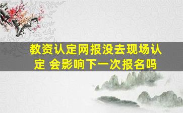 教资认定网报没去现场认定 会影响下一次报名吗